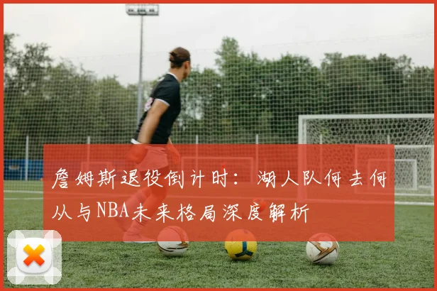 詹姆斯退役倒计时：湖人队何去何从与NBA未来格局深度解析