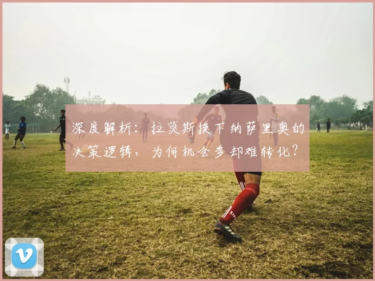 深度解析：拉莫斯换下纳萨里奥的决策逻辑，为何机会多却难转化？
