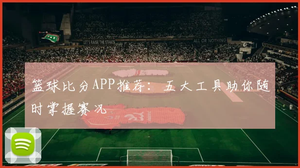 篮球比分APP推荐：五大工具助你随时掌握赛况