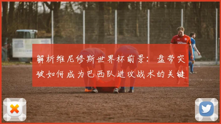 解析维尼修斯世界杯前景：盘带突破如何成为巴西队进攻战术的关键一环