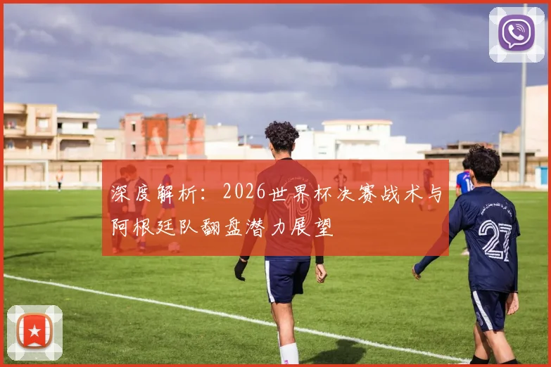 深度解析：2026世界杯决赛战术与阿根廷队翻盘潜力展望