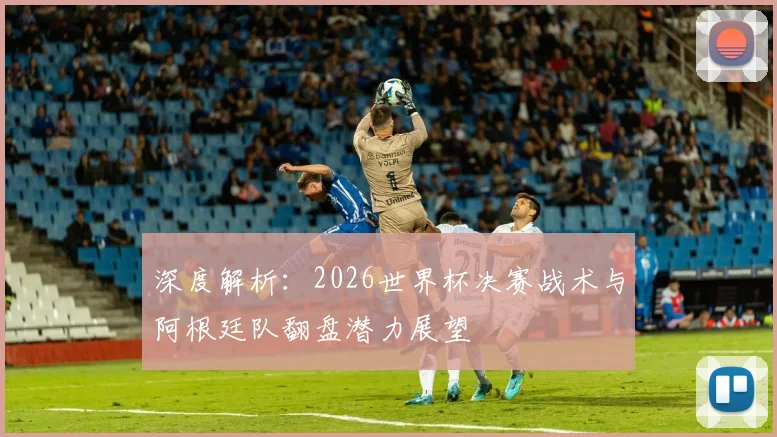 深度解析：2026世界杯决赛战术与阿根廷队翻盘潜力展望