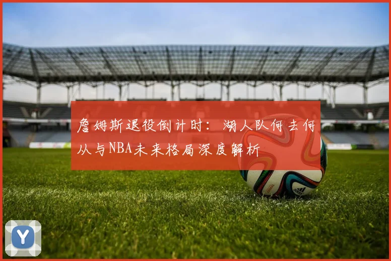 詹姆斯退役倒计时：湖人队何去何从与NBA未来格局深度解析