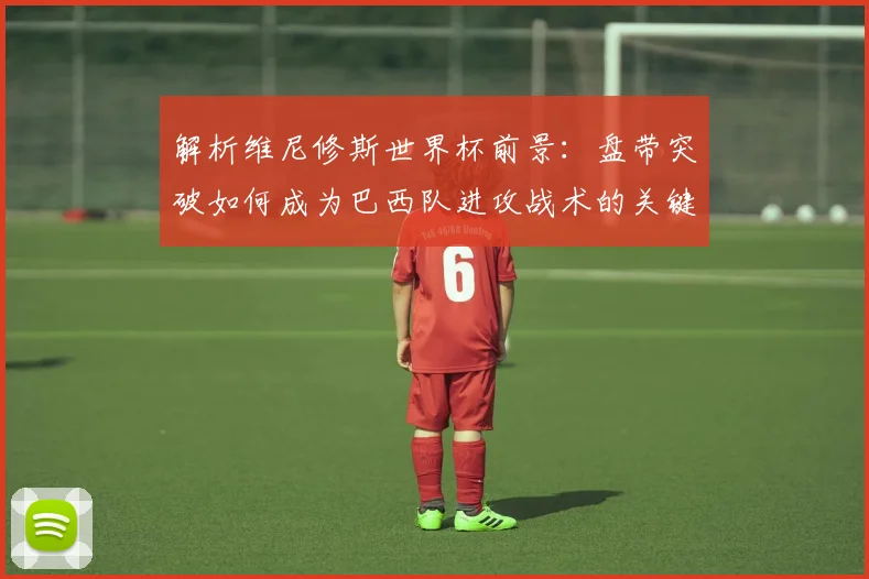 解析维尼修斯世界杯前景:盘带突破如何成为巴西队进攻战术的关键一环