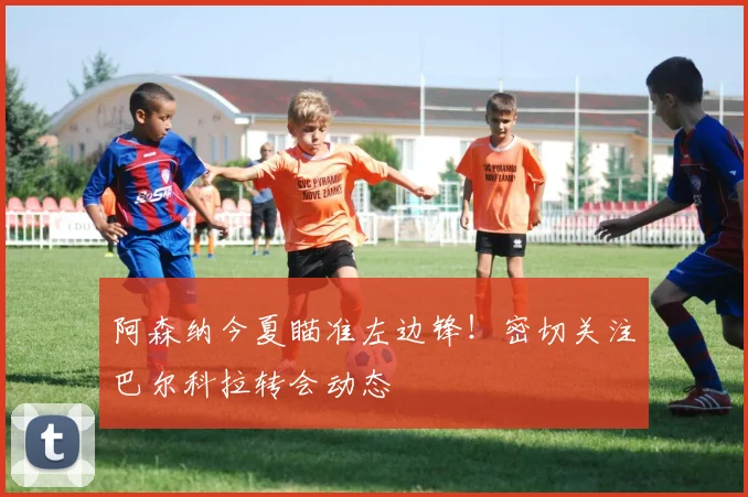 阿森纳今夏瞄准左边锋!密切关注巴尔科拉转会动态