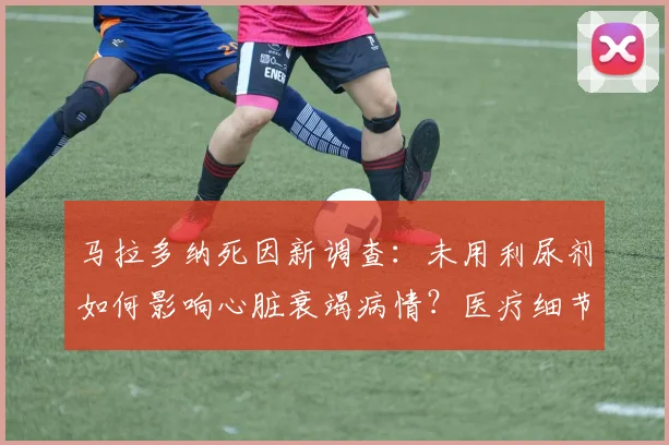 马拉多纳死因新调查:未用利尿剂如何影响心脏衰竭病情?医疗细节解析