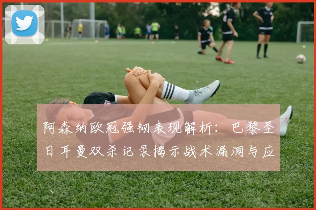 阿森纳欧冠强韧表现解析:巴黎圣日耳曼双杀记录揭示战术漏洞与应对策略