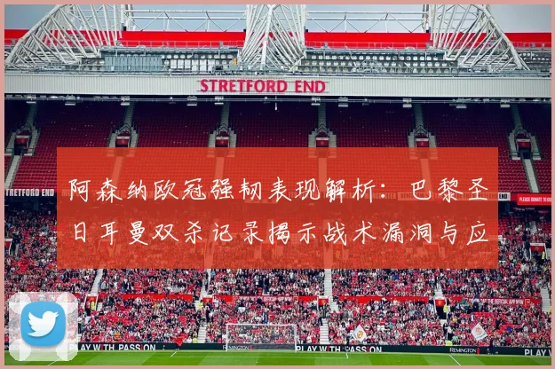 阿森纳欧冠强韧表现解析：巴黎圣日耳曼双杀记录揭示战术漏洞与应对策略