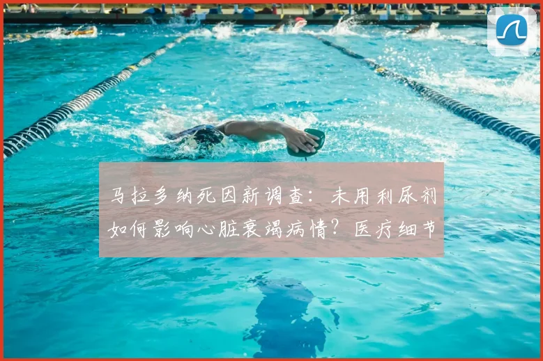 马拉多纳死因新调查：未用利尿剂如何影响心脏衰竭病情？医疗细节解析